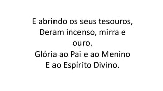 E abrindo os seus tesouros,
Deram incenso, mirra e
ouro.
Glória ao Pai e ao Menino
E ao Espírito Divino.
 