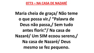 0773 – NA CASA DE NAZARÉ
Maria cheia de graça/ Não teme
o que possa vir./ “Palavra de
Deus não passa,/ Sem tudo
antes florir.”/ Na casa de
Nazaré/ Um SIM ecoou sereno,/
Na casa de Nazaré/ Deus
mesmo se fez pequeno.
 