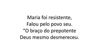 Maria foi resistente,
Falou pelo povo seu.
“O braço do prepotente
Deus mesmo desmereceu.
 