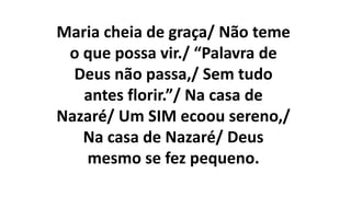 Maria cheia de graça/ Não teme
o que possa vir./ “Palavra de
Deus não passa,/ Sem tudo
antes florir.”/ Na casa de
Nazaré/ Um SIM ecoou sereno,/
Na casa de Nazaré/ Deus
mesmo se fez pequeno.
 
