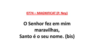 0774 – MAGNIFICAT (P. Ney)
O Senhor fez em mim
maravilhas,
Santo é o seu nome. (bis)
 