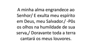 A minha alma engrandece ao
Senhor/ E exulta meu espírito
em Deus, meu Salvador./ -Pôs
os olhos na humildade de sua
serva,/ Doravante toda a terra
cantará os meus louvores.
 