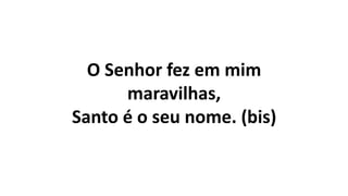 O Senhor fez em mim
maravilhas,
Santo é o seu nome. (bis)
 