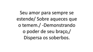 Seu amor para sempre se
estende/ Sobre aqueces que
o temem./ -Demonstrando
o poder de seu braço,/
Dispersa os soberbos.
 