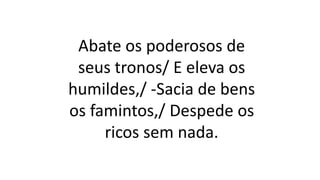 Abate os poderosos de
seus tronos/ E eleva os
humildes,/ -Sacia de bens
os famintos,/ Despede os
ricos sem nada.
 