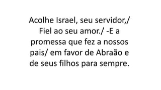 Acolhe Israel, seu servidor,/
Fiel ao seu amor./ -E a
promessa que fez a nossos
pais/ em favor de Abraão e
de seus filhos para sempre.
 