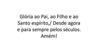 Glória ao Pai, ao Filho e ao
Santo espírito,/ Desde agora
e para sempre pelos séculos.
Amém!
 