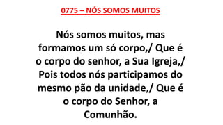 0775 – NÓS SOMOS MUITOS
Nós somos muitos, mas
formamos um só corpo,/ Que é
o corpo do senhor, a Sua Igreja,/
Pois todos nós participamos do
mesmo pão da unidade,/ Que é
o corpo do Senhor, a
Comunhão.
 