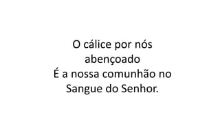 O cálice por nós
abençoado
É a nossa comunhão no
Sangue do Senhor.
 