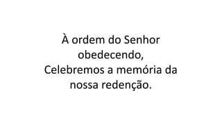 À ordem do Senhor
obedecendo,
Celebremos a memória da
nossa redenção.
 