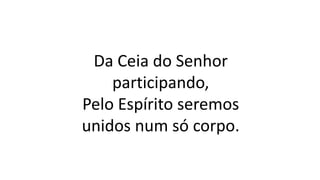 Da Ceia do Senhor
participando,
Pelo Espírito seremos
unidos num só corpo.
 