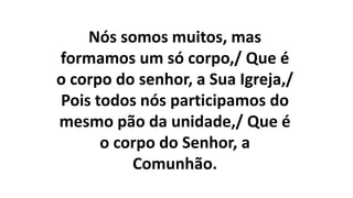Nós somos muitos, mas
formamos um só corpo,/ Que é
o corpo do senhor, a Sua Igreja,/
Pois todos nós participamos do
mesmo pão da unidade,/ Que é
o corpo do Senhor, a
Comunhão.
 