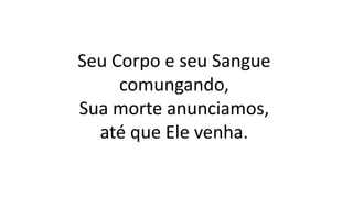 Seu Corpo e seu Sangue
comungando,
Sua morte anunciamos,
até que Ele venha.
 