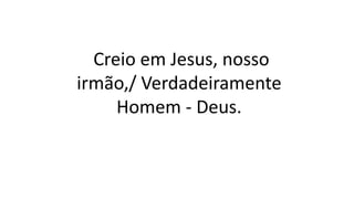 Creio em Jesus, nosso
irmão,/ Verdadeiramente
Homem - Deus.
 