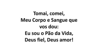 Tomai, comei,
Meu Corpo e Sangue que
vos dou:
Eu sou o Pão da Vida,
Deus fiel, Deus amor!
 