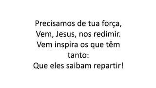 Precisamos de tua força,
Vem, Jesus, nos redimir.
Vem inspira os que têm
tanto:
Que eles saibam repartir!
 