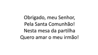 Obrigado, meu Senhor,
Pela Santa Comunhão!
Nesta mesa da partilha
Quero amar o meu irmão!
 