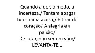 Quando a dor, o medo, a
incerteza,/ Tentam apagar
tua chama acesa,/ E tirar do
coração/ A alegria e a
paixão/
De lutar, não ser em vão:/
LEVANTA-TE...
 