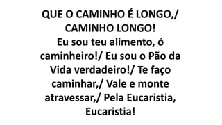QUE O CAMINHO É LONGO,/
CAMINHO LONGO!
Eu sou teu alimento, ó
caminheiro!/ Eu sou o Pão da
Vida verdadeiro!/ Te faço
caminhar,/ Vale e monte
atravessar,/ Pela Eucaristia,
Eucaristia!
 