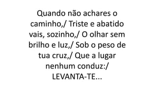Quando não achares o
caminho,/ Triste e abatido
vais, sozinho,/ O olhar sem
brilho e luz,/ Sob o peso de
tua cruz,/ Que a lugar
nenhum conduz:/
LEVANTA-TE...
 