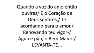 Quando a voz do anjo então
ouvires/ E o Coração de
Deus sentires,/ Te
acordando para o amor,/
Renovando teu vigor-/
Água e pão, o Bem Maior:/
LEVANTA-TE...
 