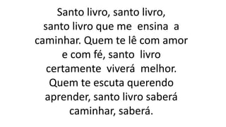 Santo livro, santo livro,
santo livro que me ensina a
caminhar. Quem te lê com amor
e com fé, santo livro
certamente viverá melhor.
Quem te escuta querendo
aprender, santo livro saberá
caminhar, saberá.
 