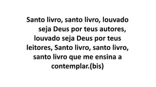 Santo livro, santo livro, louvado
seja Deus por teus autores,
louvado seja Deus por teus
leitores, Santo livro, santo livro,
santo livro que me ensina a
contemplar.(bis)
 
