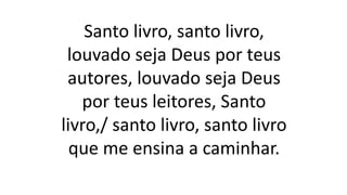 Santo livro, santo livro,
louvado seja Deus por teus
autores, louvado seja Deus
por teus leitores, Santo
livro,/ santo livro, santo livro
que me ensina a caminhar.
 
