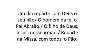 Um dia reparte com Deus o
seu pão/ O homem da fé, o
Pai Abraão./ O filho de Deus,
Jesus, nosso irmão,/ Reparte
na Missa, com todos, o Pão.
 