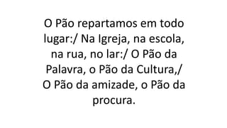 O Pão repartamos em todo
lugar:/ Na Igreja, na escola,
na rua, no lar:/ O Pão da
Palavra, o Pão da Cultura,/
O Pão da amizade, o Pão da
procura.
 