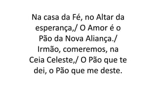 Na casa da Fé, no Altar da
esperança,/ O Amor é o
Pão da Nova Aliança./
Irmão, comeremos, na
Ceia Celeste,/ O Pão que te
dei, o Pão que me deste.
 