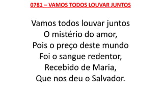 0781 – VAMOS TODOS LOUVAR JUNTOS
Vamos todos louvar juntos
O mistério do amor,
Pois o preço deste mundo
Foi o sangue redentor,
Recebido de Maria,
Que nos deu o Salvador.
 
