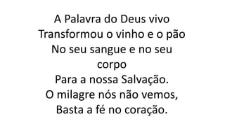 A Palavra do Deus vivo
Transformou o vinho e o pão
No seu sangue e no seu
corpo
Para a nossa Salvação.
O milagre nós não vemos,
Basta a fé no coração.
 