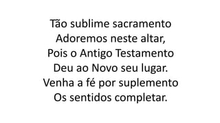Tão sublime sacramento
Adoremos neste altar,
Pois o Antigo Testamento
Deu ao Novo seu lugar.
Venha a fé por suplemento
Os sentidos completar.
 