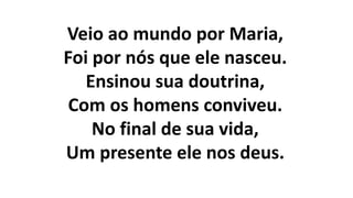 Veio ao mundo por Maria,
Foi por nós que ele nasceu.
Ensinou sua doutrina,
Com os homens conviveu.
No final de sua vida,
Um presente ele nos deus.
 