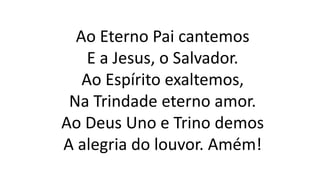 Ao Eterno Pai cantemos
E a Jesus, o Salvador.
Ao Espírito exaltemos,
Na Trindade eterno amor.
Ao Deus Uno e Trino demos
A alegria do louvor. Amém!
 