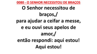 0080 - O SENHOR NECESSITOU DE BRAÇOS
O Senhor necessitou de
braços,/
para ajudar a ceifar a messe,
e eu ouvi seus apelos de
amor,/
então respondi: aqui estou!
Aqui estou!
 