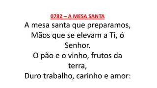 0782 – A MESA SANTA
A mesa santa que preparamos,
Mãos que se elevam a Ti, ó
Senhor.
O pão e o vinho, frutos da
terra,
Duro trabalho, carinho e amor:
 