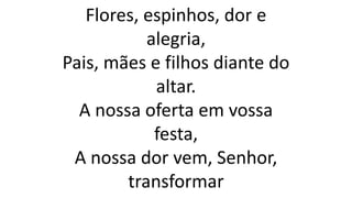 Flores, espinhos, dor e
alegria,
Pais, mães e filhos diante do
altar.
A nossa oferta em vossa
festa,
A nossa dor vem, Senhor,
transformar
 