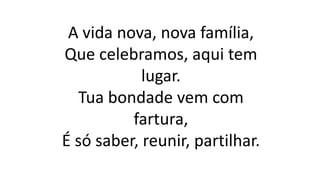A vida nova, nova família,
Que celebramos, aqui tem
lugar.
Tua bondade vem com
fartura,
É só saber, reunir, partilhar.
 