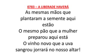 0783 – A LIBERADE HAVERÁ
As mesmas mãos que
plantaram a semente aqui
estão
O mesmo pão que a mulher
preparou aqui está
O vinho novo que a uva
sangrou jorrará no nosso altar!
 