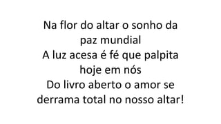 Na flor do altar o sonho da
paz mundial
A luz acesa é fé que palpita
hoje em nós
Do livro aberto o amor se
derrama total no nosso altar!
 
