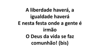 A liberdade haverá, a
igualdade haverá
E nesta festa onde a gente é
irmão
O Deus da vida se faz
comunhão! (bis)
 