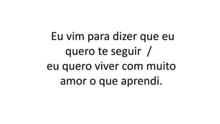 Eu vim para dizer que eu
quero te seguir /
eu quero viver com muito
amor o que aprendi.
 