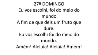 27º DOMINGO
Eu vos escolhi, foi do meio do
mundo
A fim de que deis um fruto que
dure.
Eu vos escolhi foi do meio do
mundo.
Amém! Aleluia! Aleluia! Amém!
 