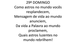 29º DOMINGO
Como astros no mundo vocês
resplandecem,
Mensagem de vida ao mundo
anunciem,
Da vida a Palavra ao mundo
proclamem,
Quais astros luzentes no
mundo rebrilhem!
 
