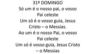 31º DOMINGO
Só um é o nosso pai, o vosso
Pai celeste
Um só é o vosso guia, Jesus
Cristo – o Messias.
Ao um é o nosso Pai, o vosso
Pai celeste
Um só é vosso guia, Jesus Cristo
– o Messias
 