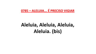 0785 – ALELUIA... É PRECISO VIGIAR
Aleluia, Aleluia, Aleluia,
Aleluia. (bis)
 