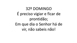 32º DOMINGO
É preciso vigiar e ficar de
prontidão;
Em que dia o Senhor há de
vir, não sabeis não!
 