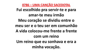 0786 – UMA CANÇÃO SACEDOTAL
Fui escolhido pra servir-te e para
amar-te meu irmão
Meu coração se dividiu entre o
meu ser e o teu ser em comunhão
A vida colocou-me frente a frente
com um reino
Um reino que eu sonhava e era a
minha vocação.
 